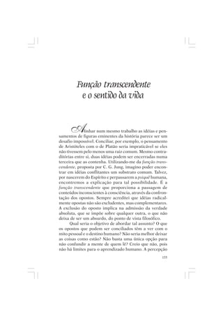 Mito pessoal e destino humano




           Função transcendente
            e o sentido da vida


       A      linhar num mesmo trabalho as idéias e pen-
samentos de figuras eminentes da história parece ser um
desafio impossível. Conciliar, por exemplo, o pensamento
de Aristóteles com o de Platão seria impraticável se eles
não tivessem pelo menos uma raiz comum. Mesmo contra-
ditórias entre si, duas idéias podem ser encerradas numa
terceira que as contenha. Utilizando-me da função trans-
cendente, proposta por C. G. Jung, imagino poder encon-
trar em idéias conflitantes um substrato comum. Talvez,
por nascerem do Espírito e perpassarem a psiquê humana,
encontremos a explicação para tal possibilidade. É a
função transcendente que proporciona a passagem de
conteúdos inconscientes à consciência, através da confron-
tação dos opostos. Sempre acreditei que idéias radical-
mente opostas não são excludentes, mas complementares.
A exclusão do oposto implica na admissão da verdade
absoluta, que se impõe sobre qualquer outra, o que não
deixa de ser um absurdo, do ponto de vista filosófico.
      Qual seria o objetivo de abordar tal assunto? O que
os opostos que podem ser conciliados têm a ver com o
mito pessoal e o destino humano? Não seria melhor deixar
as coisas como estão? Não basta uma única opção para
não confundir a mente de quem lê? Creio que não, pois
não há limites para o aprendizado humano. A percepção
                                                       155
 