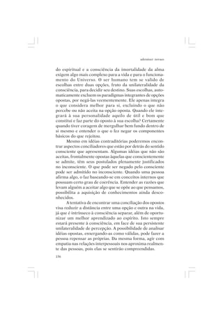adenáuer novaes


do espiritual e a consciência da imortalidade da alma
exigem algo mais complexo para a vida e para o funciona-
mento do Universo. O ser humano tem se valido de
escolhas entre duas opções, fruto da unilateralidade da
consciência, para decidir seu destino. Suas escolhas, auto-
maticamente excluem os paradigmas integrantes de opções
opostas, por negá-las veementemente. Ele apenas integra
o que considera melhor para si, excluindo o que não
percebe ou não aceita na opção oposta. Quando ele inte-
grará à sua personalidade aquilo de útil e bom que
constitui e faz parte do oposto à sua escolha? Certamente
quando tiver coragem de mergulhar bem fundo dentro de
si mesmo e entender o que o fez negar os componentes
básicos do que rejeitou.
      Mesmo em idéias contraditórias poderemos encon-
trar aspectos conciliadores que estão por detrás do sentido
consciente que apresentam. Algumas idéias que não são
aceitas, frontalmente opostas àquelas que conscientemente
se admite, têm seus postulados plenamente justificados
no inconsciente. O que pode ser negado pelo consciente
pode ser admitido no inconsciente. Quando uma pessoa
afirma algo, o faz baseando-se em conceitos internos que
possuam certo grau de coerência. Entender as razões que
levam alguém a aceitar algo que se opõe ao que pensamos,
possibilita a aquisição de conhecimentos ainda desco-
nhecidos.
      A tentativa de encontrar uma conciliação dos opostos
visa reduzir a distância entre uma opção e outra na vida,
já que é intrínseco à consciência separar, além de oportu-
nizar um melhor aprendizado ao espírito. Isto sempre
estará presente à consciência, em face de sua persistente
unilateralidade de percepção. A possibilidade de analisar
idéias opostas, enxergando-as como válidas, pode fazer a
pessoa repensar as próprias. Da mesma forma, agir com
empatia nas relações interpessoais nos aproxima realmen-
te das pessoas, pois elas se sentirão compreendidas.
156
 