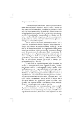 Mito pessoal e destino humano


      A tentativa de encontrar uma conciliação para idéias
opostas não significa pretender deixar o leitor confuso ou
sem opção em suas escolhas, tampouco transformá-lo em
indeciso ou procrastinador de soluções. Diante de certos
temas da vida e em situações de escolhas iminentes, torna-
se difícil encontrar algo transcendente. A vida é a arte de
fazer escolhas. Na dúvida para escolher uma entre duas
opções, não se deve esperar por uma terceira, quando a
situação se apresenta urgente.
      Não se trata de encontrar uma síntese entre a tese e
a antítese, mas superar ambas com uma proposta maior e
mais transcendente, sem que signifique uma restrição ao
que há de comum entre elas. Os elementos contidos numa
proposta contrária à que se postula, certamente fazem
parte de um repertório não admitido à consciência de
quem a ela se opõe. Aqueles elementos compõem um ou
mais paradigmas ainda inacessíveis. Fundamental para
quem deseja crescer em todos os sentidos é tentar encon-
trar tais paradigmas, mesmo que a eles se oponha, por
qualquer que seja o motivo.
      A radicalização em torno de uma idéia filosófica, ou
melhor, a manutenção de uma filosofia de vida estática,
que não aproveite princípios daquilo contra o qual se opõe,
fatalmente provoca a exposição de experiências para que
eles sejam integrados. Toda radicalização contraria a
dinâmica da vida, que exige ascensão. Todo ser humano é
impulsionado a se movimentar na direção de si mesmo,
através das experiências cotidianas. A própria Vida cria
experiências e processos a serem vividos, a fim de que o
indivíduo adquira tais princípios. Muitas vezes são expe-
riências mal compreendidas e, em alguns casos, desagra-
dáveis e com alto gasto de tempo e energia.
      É fundamental que compreendamos a necessidade
de, mesmo mantendo a certeza acerca de uma escolha,
de uma idéia ou conceito a respeito de algo, entender seus
argumentos contrários, buscando neles alguma idéia não
                                                        157
 
