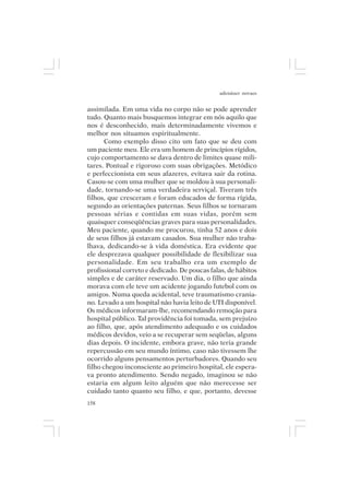 adenáuer novaes


assimilada. Em uma vida no corpo não se pode aprender
tudo. Quanto mais busquemos integrar em nós aquilo que
nos é desconhecido, mais determinadamente vivemos e
melhor nos situamos espiritualmente.
       Como exemplo disso cito um fato que se deu com
um paciente meu. Ele era um homem de princípios rígidos,
cujo comportamento se dava dentro de limites quase mili-
tares. Pontual e rigoroso com suas obrigações. Metódico
e perfeccionista em seus afazeres, evitava sair da rotina.
Casou-se com uma mulher que se moldou à sua personali-
dade, tornando-se uma verdadeira serviçal. Tiveram três
filhos, que cresceram e foram educados de forma rígida,
segundo as orientações paternas. Seus filhos se tornaram
pessoas sérias e contidas em suas vidas, porém sem
quaisquer conseqüências graves para suas personalidades.
Meu paciente, quando me procurou, tinha 52 anos e dois
de seus filhos já estavam casados. Sua mulher não traba-
lhava, dedicando-se à vida doméstica. Era evidente que
ele desprezava qualquer possibilidade de flexibilizar sua
personalidade. Em seu trabalho era um exemplo de
profissional correto e dedicado. De poucas falas, de hábitos
simples e de caráter reservado. Um dia, o filho que ainda
morava com ele teve um acidente jogando futebol com os
amigos. Numa queda acidental, teve traumatismo crania-
no. Levado a um hospital não havia leito de UTI disponível.
Os médicos informaram-lhe, recomendando remoção para
hospital público. Tal providência foi tomada, sem prejuízo
ao filho, que, após atendimento adequado e os cuidados
médicos devidos, veio a se recuperar sem seqüelas, alguns
dias depois. O incidente, embora grave, não teria grande
repercussão em seu mundo íntimo, caso não tivessem lhe
ocorrido alguns pensamentos perturbadores. Quando seu
filho chegou inconsciente ao primeiro hospital, ele espera-
va pronto atendimento. Sendo negado, imaginou se não
estaria em algum leito alguém que não merecesse ser
cuidado tanto quanto seu filho, e que, portanto, devesse
158
 