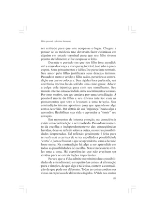 Mito pessoal e destino humano


ser retirado para que este ocupasse o lugar. Chegou a
pensar se os médicos não deveriam fazer eutanásia em
alguém em estado terminal para que seu filho tivesse
pronto atendimento e lhe ocupasse o leito.
      Durante o período em que seu filho fora atendido
até a convalescença e recuperação total, isso não o preo-
cupou. Seus pensamentos e idéias lhe pareciam normais.
Seu amor pelo filho justificara seus desejos íntimos.
Passado o susto e vendo o filho sadio, percebeu a contra-
dição em que se colocara. Sua rigidez fora quebrada, sua
coerência interna havia sofrido uma cisão grave. Adveio
a culpa pela injustiça para com seu semelhante. Seu
mundo interno estava cindido entre o sentimento e a razão.
Por esse motivo, seu ego ansiava por uma conciliação. A
possível morte do filho e seu dilema interior com os
pensamentos que teve o levaram a uma terapia. Sua
contradição interna apontava para que aprendesse algo
com o ocorrido. Por detrás de sua “injustiça” havia algo a
aprender: flexibilizar sua vida e aprender a “ouvir” seu
coração.
      Em momentos de intensa emoção, na consciência
existe uma contradição a ser resolvida. Passado o momen-
to da escolha e independentemente das conseqüências
havidas, deve-se refletir sobre a outra, ou outras possibili-
dades desprezadas. Tal reflexão geralmente é feita para
se reafirmar a certeza de se ter escolhido a possibilidade
“certa” e para se buscar o que se aprenderia, caso a decisão
fosse outra. Na contradição há algo a ser aprendido em
todas as possibilidades de escolha. Não é necessário vivê-
las uma a uma. Há experiências que não precisam ser
vividas para se extrair lições importantes.
      Parece que a Vida admite no mínimo duas possibili-
dades de entendimento a respeito das coisas. A afirmação
pura e simples, de que algo é tal coisa, contém a contradi-
ção de que pode ser diferente. Todas as coisas podem ser
vistas ou expressas de diferentes ângulos. A Vida nos ensina
                                                          159
 