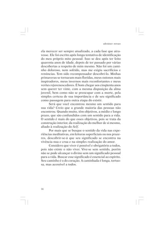 adenáuer novaes


ela merecer ser sempre atualizado, a cada fase que atra-
vesse. Ele foi escrito após longa tentativa de identificação
do meu próprio mito pessoal. Isso se deu após ter feito
quarenta anos de idade, depois de ter passado por várias
descobertas a respeito de mim mesmo. Não foi um cami-
nho doloroso, nem sofrido, mas me exigiu sacrifícios e
renúncias. Tem sido recompensador descobri-lo. Minhas
primaveras se tornaram mais floridas, meus outonos mais
inspiradores, meus invernos mais reconfortantes e meus
verões rejuvenescedores. É bom chegar aos cinqüenta anos
sem querer ter vinte, com a mesma disposição da alma
juvenil, bem como não se preocupar com a morte, pela
simples certeza de sua importância e de seu significado
como passagem para outra etapa do existir.
      Será que você encontrou mesmo um sentido para
sua vida? Creio que a grande maioria das pessoas não
encontrou. Quando muito, têm objetivos, a médio e longo
prazo, que são confundidos com um sentido para a vida.
O sentido é mais do que esses objetivos, pois se trata da
construção interior, da realização do melhor de si mesmo,
aliado à realização do Self.
      Por mais que se busque o sentido da vida nas expe-
riências meditativas, em leituras superficiais ou nos praze-
res, descobrir-se-á que seu significado se encontra na
vivência nua e crua e na simples realização do amor.
      Considero que viver é possível e obrigatório a todos,
pois não existe o não viver. Vive-se sem sentido, porém
não se pode alcançar o divino sem um significado pessoal
para a vida. Buscar esse significado é essencial ao espírito.
Seu caminho é o do coração. A caminhada é longa, tortuo-
sa, mas acessível a todos.




16
 