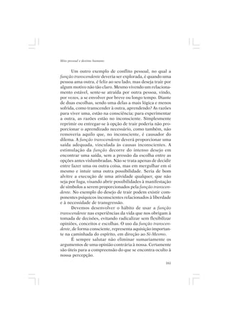 Mito pessoal e destino humano


      Um outro exemplo de conflito pessoal, no qual a
função transcendente deveria ser explorada, é quando uma
pessoa ama outra, é feliz ao seu lado, mas deseja trair por
algum motivo não tão claro. Mesmo vivendo um relaciona-
mento estável, sente-se atraída por outra pessoa, vindo,
por vezes, a se envolver por breve ou longo tempo. Diante
de duas escolhas, sendo uma delas a mais lógica e menos
sofrida, como transcender à outra, aprendendo? As razões
para viver uma, estão na consciência; para experimentar
a outra, as razões estão no inconsciente. Simplesmente
reprimir ou entregar-se à opção de trair poderia não pro-
porcionar o aprendizado necessário, como também, não
removeria aquilo que, no inconsciente, é causador do
dilema. A função transcendente deverá proporcionar uma
saída adequada, vinculada às causas inconscientes. A
estimulação da função decorre do intenso desejo em
encontrar uma saída, sem a pressão da escolha entre as
opções antes vislumbradas. Não se trata apenas de decidir
entre fazer uma ou outra coisa, mas em mergulhar em si
mesmo e intuir uma outra possibilidade. Seria de bom
alvitre a execução de uma atividade qualquer, que não
seja por fuga, visando abrir possibilidades à manifestação
de símbolos a serem proporcionados pela função transcen-
dente. No exemplo do desejo de trair podem existir com-
ponentes psíquicos inconscientes relacionados à liberdade
e à necessidade de transgressão.
      Devemos desenvolver o hábito de usar a função
transcendente nas experiências da vida que nos obrigam à
tomada de decisões, evitando radicalizar sem flexibilizar
opiniões, conceitos e escolhas. O uso da função transcen-
dente, de forma consciente, representa aquisição importan-
te na caminhada do espírito, em direção ao Si-Mesmo.
      É sempre salutar não eliminar sumariamente os
argumentos de uma opinião contrária à nossa. Certamente
são úteis para a compreensão do que se encontra oculto à
nossa percepção.
                                                        161
 