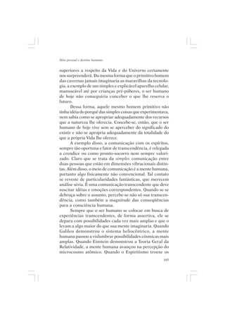 Mito pessoal e destino humano


superiores a respeito da Vida e do Universo certamente
nos surpreenderá. Da mesma forma que o primitivo homem
das cavernas jamais imaginaria as maravilhas da tecnolo-
gia, a exemplo de um simples e explicável aparelho celular,
manuseável até por crianças pré-púberes, o ser humano
de hoje não conseguiria conceber o que lhe reserva o
futuro.
       Dessa forma, aquele mesmo homem primitivo não
tinha idéia do porquê das simples coisas que experimentava,
nem sabia como se apropriar adequadamente dos recursos
que a natureza lhe oferecia. Concebe-se, então, que o ser
humano de hoje vive sem se aperceber do significado do
existir e não se apropria adequadamente da totalidade do
que a própria Vida lhe oferece.
       A exemplo disso, a comunicação com os espíritos,
sempre tão oportuna e fator de transcendência, é relegada
a crendice ou como pronto-socorro nem sempre valori-
zado. Claro que se trata da simples comunicação entre
duas pessoas que estão em dimensões vibracionais distin-
tas. Além disso, o meio de comunicação é a mente humana,
portanto algo fisicamente não convencional. Tal contato
se reveste de particularidades fantásticas, que merecem
análise séria. É uma comunicação transcendente que deve
suscitar idéias e emoções correspondentes. Quando se se
debruça sobre o assunto, percebe-se não só sua transcen-
dência, como também a magnitude das conseqüências
para a consciência humana.
       Sempre que o ser humano se colocar em busca de
experiências transcendentes, de forma assertiva, ele se
depara com possibilidades cada vez mais amplas e que o
levam a algo maior do que sua mente imaginaria. Quando
Galileu demonstrou o sistema heliocêntrico, a mente
humana passou a vislumbrar possibilidades cósmicas mais
amplas. Quando Einstein demonstrou a Teoria Geral da
Relatividade, a mente humana avançou na percepção do
microcosmo atômico. Quando o Espiritismo trouxe os
                                                        165
 