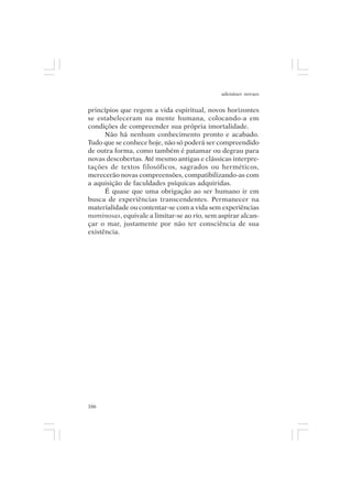 adenáuer novaes


princípios que regem a vida espiritual, novos horizontes
se estabeleceram na mente humana, colocando-a em
condições de compreender sua própria imortalidade.
      Não há nenhum conhecimento pronto e acabado.
Tudo que se conhece hoje, não só poderá ser compreendido
de outra forma, como também é patamar ou degrau para
novas descobertas. Até mesmo antigas e clássicas interpre-
tações de textos filosóficos, sagrados ou herméticos,
merecerão novas compreensões, compatibilizando-as com
a aquisição de faculdades psíquicas adquiridas.
      É quase que uma obrigação ao ser humano ir em
busca de experiências transcendentes. Permanecer na
materialidade ou contentar-se com a vida sem experiências
numinosas, equivale a limitar-se ao rio, sem aspirar alcan-
çar o mar, justamente por não ter consciência de sua
existência.




166
 