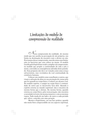 Mito pessoal e destino humano




         Limitações do modelo de
        compreensão da realidade


       N     ossa compreensão da realidade, do mesmo
modo que nos auxilia na percepção de nós próprios, nos
limita na destinação do encontro com o divino em nós.
Precisamos dessa compreensão, mas devemos suas limita-
ções às barreiras que esta coloca na mente. O modelo
trazido pelo Espiritismo tende a ampliar tal compreensão,
na medida que propõe a continuidade da vida a pós a
morte, com todas as conseqüências advindas deste postula-
do. Esta proposta não deve ser tratada como uma crença
salvacionista, mas reveladora da real continuidade da
existência humana.
      Colocar este modelo como semelhante a outros, que
visam a salvação da alma ou sua prestação de contas pelo
que fez quando no corpo físico, é reduzir seu alcance real.
No modelo espírita, o estágio no corpo físico é continui-
dade de outro que se desenvolve fora dele. Quando o
espírito retorna ao mundo espiritual, não o encontra da
mesma forma que o deixou. Da mesma forma, quando
retorna ao corpo físico, pela reencarnação, não encontra
a sociedade terrestre da mesma maneira e com as mesmas
regras. Tudo muda de um lado e de outro a cada período
que, talvez, coincida com uma geração.
      Mesmo o Espiritismo, em sua face prática, quando
não muito bem compreendido em seu aspecto espiritual,
                                                        167
 