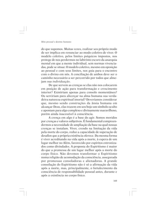 Mito pessoal e destino humano


do que supomos. Muitas vezes, realizar seu próprio modo
de ser implica em renunciar ao modo coletivo de viver. O
modelo coletivo, pelos limites psíquicos impostos, nos
protege de nos perdermos no labirinto escuro da anarquia
mental em que a mente individual, sem normas vivencia-
das, pode se situar. O modelo coletivo, mesmo em oposição
ao pessoal e com seus limites, nos guia para o encontro
com o divino em nós. A conciliação de ambos deve ser o
caminho necessário a ser percorrido por todos que alme-
jam sua individuação.
      De que servem as crenças se elas não nos colocarem
em posição de ação para transformação e crescimento
interior? Existiriam apenas para consolo momentâneo?
Ou serviriam para alicerçar na alma humana sua verda-
deira natureza espiritual imortal? Deveríamos considerar
que, mesmo sendo construções da ânsia humana em
alcançar Deus, elas trazem em seu bojo um símbolo oculto
e apontam para algo complexo e divinamente maravilhoso,
porém ainda inacessível à consciência.
      A crença em algo é a base do agir. Somos movidos
por crenças e valores subjetivos. É fundamental compreen-
dermos a necessidade de ampliação da base na qual nossas
crenças se instalam. Viver, crendo na limitação da vida
pela morte do corpo, reduz a capacidade de superação de
desafios que a própria existência oferece. Da mesma forma
é viver acreditando na vida após a morte, à espera de um
lugar melhor no Além, favorecido por espíritos entroniza-
dos como divindades. A proposta do Espiritismo é maior
do que a promessa de um lugar melhor após a morte do
corpo físico. Não devemos transformar o Espiritismo
numa religião de acomodação da consciência, assegurada
por promessas consoladoras e alienadoras. A grande
consolação do Espiritismo não é só a afirmação da vida
após a morte, mas, principalmente, o fortalecimento da
consciência de responsabilidade pessoal antes, durante e
após a existência no corpo físico.
                                                      169
 