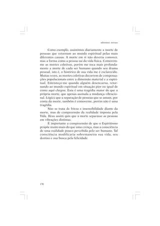 adenáuer novaes


      Como exemplo, assistimos diariamente a morte de
pessoas que retornam ao mundo espiritual pelas mais
diferentes causas. A morte em si não deveria comover,
mas a forma como a pessoa sai da vida física. Comovem-
me as mortes coletivas, porém me toca mais profunda-
mente a morte de cada ser humano quando seu drama
pessoal, isto é, o histórico de sua vida me é esclarecido.
Muitas vezes, as mortes coletivas decorrem de compensa-
ções populacionais entre a dimensão material e a espiri-
tual. Entristeço-me quando alguém desencarna, retor-
nando ao mundo espiritual em situação pior ou igual de
como aqui chegou. Esta é uma tragédia maior do que a
própria morte, que apenas assinala a mudança vibracio-
nal. Lógico que a separação de pessoas que se amam, por
conta da morte, também é comovente, porém não é uma
tragédia.
      Não se trata de frieza e insensibilidade diante da
morte, mas de compreensão da realidade imposta pela
Vida. Deus assim quis que a morte separasse as pessoas
em vibrações distintas.
      É importante a compreensão de que o Espiritismo
propõe muito mais do que uma crença, mas a consciência
de uma realidade pouco percebida pelo ser humano. Tal
consciência modificaria sobremaneira sua vida, seu
destino e sua busca pela felicidade.




170
 