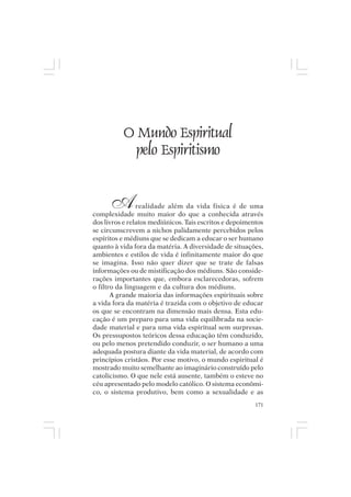Mito pessoal e destino humano




             O Mundo Espiritual
               pelo Espiritismo


       A        realidade além da vida física é de uma
complexidade muito maior do que a conhecida através
dos livros e relatos mediúnicos. Tais escritos e depoimentos
se circunscrevem a nichos palidamente percebidos pelos
espíritos e médiuns que se dedicam a educar o ser humano
quanto à vida fora da matéria. A diversidade de situações,
ambientes e estilos de vida é infinitamente maior do que
se imagina. Isso não quer dizer que se trate de falsas
informações ou de mistificação dos médiuns. São conside-
rações importantes que, embora esclarecedoras, sofrem
o filtro da linguagem e da cultura dos médiuns.
       A grande maioria das informações espirituais sobre
a vida fora da matéria é trazida com o objetivo de educar
os que se encontram na dimensão mais densa. Esta edu-
cação é um preparo para uma vida equilibrada na socie-
dade material e para uma vida espiritual sem surpresas.
Os pressupostos teóricos dessa educação têm conduzido,
ou pelo menos pretendido conduzir, o ser humano a uma
adequada postura diante da vida material, de acordo com
princípios cristãos. Por esse motivo, o mundo espiritual é
mostrado muito semelhante ao imaginário construído pelo
catolicismo. O que nele está ausente, também o esteve no
céu apresentado pelo modelo católico. O sistema econômi-
co, o sistema produtivo, bem como a sexualidade e as
                                                         171
 