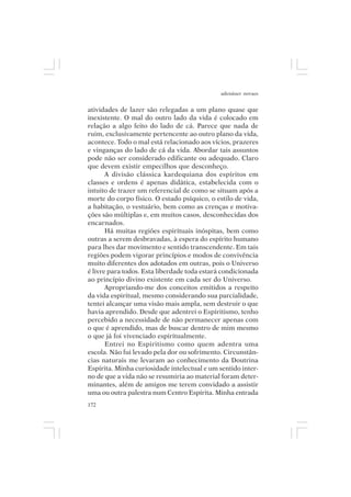 adenáuer novaes


atividades de lazer são relegadas a um plano quase que
inexistente. O mal do outro lado da vida é colocado em
relação a algo feito do lado de cá. Parece que nada de
ruim, exclusivamente pertencente ao outro plano da vida,
acontece. Todo o mal está relacionado aos vícios, prazeres
e vinganças do lado de cá da vida. Abordar tais assuntos
pode não ser considerado edificante ou adequado. Claro
que devem existir empecilhos que desconheço.
       A divisão clássica kardequiana dos espíritos em
classes e ordens é apenas didática, estabelecida com o
intuito de trazer um referencial de como se situam após a
morte do corpo físico. O estado psíquico, o estilo de vida,
a habitação, o vestuário, bem como as crenças e motiva-
ções são múltiplas e, em muitos casos, desconhecidas dos
encarnados.
       Há muitas regiões espirituais inóspitas, bem como
outras a serem desbravadas, à espera do espírito humano
para lhes dar movimento e sentido transcendente. Em tais
regiões podem vigorar princípios e modos de convivência
muito diferentes dos adotados em outras, pois o Universo
é livre para todos. Esta liberdade toda estará condicionada
ao princípio divino existente em cada ser do Universo.
       Apropriando-me dos conceitos emitidos a respeito
da vida espiritual, mesmo considerando sua parcialidade,
tentei alcançar uma visão mais ampla, sem destruir o que
havia aprendido. Desde que adentrei o Espiritismo, tenho
percebido a necessidade de não permanecer apenas com
o que é aprendido, mas de buscar dentro de mim mesmo
o que já foi vivenciado espiritualmente.
       Entrei no Espiritismo como quem adentra uma
escola. Não fui levado pela dor ou sofrimento. Circunstân-
cias naturais me levaram ao conhecimento da Doutrina
Espírita. Minha curiosidade intelectual e um sentido inter-
no de que a vida não se resumiria ao material foram deter-
minantes, além de amigos me terem convidado a assistir
uma ou outra palestra num Centro Espírita. Minha entrada
172
 