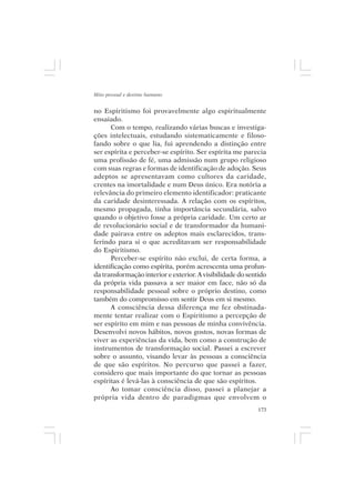 Mito pessoal e destino humano


no Espiritismo foi provavelmente algo espiritualmente
ensaiado.
      Com o tempo, realizando várias buscas e investiga-
ções intelectuais, estudando sistematicamente e filoso-
fando sobre o que lia, fui aprendendo a distinção entre
ser espírita e perceber-se espírito. Ser espírita me parecia
uma profissão de fé, uma admissão num grupo religioso
com suas regras e formas de identificação de adoção. Seus
adeptos se apresentavam como cultores da caridade,
crentes na imortalidade e num Deus único. Era notória a
relevância do primeiro elemento identificador: praticante
da caridade desinteressada. A relação com os espíritos,
mesmo propagada, tinha importância secundária, salvo
quando o objetivo fosse a própria caridade. Um certo ar
de revolucionário social e de transformador da humani-
dade pairava entre os adeptos mais esclarecidos, trans-
ferindo para si o que acreditavam ser responsabilidade
do Espiritismo.
      Perceber-se espírito não exclui, de certa forma, a
identificação como espírita, porém acrescenta uma profun-
da transformação interior e exterior. A visibilidade do sentido
da própria vida passava a ser maior em face, não só da
responsabilidade pessoal sobre o próprio destino, como
também do compromisso em sentir Deus em si mesmo.
      A consciência dessa diferença me fez obstinada-
mente tentar realizar com o Espiritismo a percepção de
ser espírito em mim e nas pessoas de minha convivência.
Desenvolvi novos hábitos, novos gostos, novas formas de
viver as experiências da vida, bem como a construção de
instrumentos de transformação social. Passei a escrever
sobre o assunto, visando levar às pessoas a consciência
de que são espíritos. No percurso que passei a fazer,
considero que mais importante do que tornar as pessoas
espíritas é levá-las à consciência de que são espíritos.
      Ao tomar consciência disso, passei a planejar a
própria vida dentro de paradigmas que envolvem o
                                                            173
 