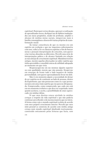 adenáuer novaes


espiritual. Posterguei certos desejos, apressei a realização
de aprendizados novos, desliguei-me de hábitos inadequa-
dos aos meus propósitos, mudei de profissão, ampliei o
alcance de minhas metas sociais, integrei-me mais à
família consangüínea e desenvolvi metas próprias de trans-
formação social.
      Ao tomar consciência de que eu mesmo era um
espírito em evolução e que me importava sobremaneira
com isso, voltei a ler os clássicos espíritas a fim de buscar
novas e pessoais interpretações de conceitos, sem querer
criar teorias absurdas ou diferentes. Percebi uma série de
interpretações pobres e de alcance limitado em relação
ao meu desejo de crescimento espiritual. Abandonei teorias
antigas, mesmo aquelas alicerçadas no saber espírita que
tinha apreendido e consolidei outras de utilidade adequada
ao momento em que vivia.
      Despreocupei-me em me mostrar alguém superior
ou com qualidades morais que não possuía. Ocupei-me
em enxergar de frente todo o lado negativo de minha
personalidade, sem querer apressadamente livrar-me dele.
      Não vi em momento algum a necessidade de deixar
de ser espírita ou de continuar ao lado de pessoas, dentro
do Espiritismo, que não pensavam como eu e que perma-
neciam com uma visão espírita que me parecia ultrapassa-
da. Compreendia, como compreendo, que cada um está
em seu momento evolutivo e que deve ser respeitado, tanto
quanto aceitava, e aceito, a possibilidade de estar equivo-
cado em minhas idéias.
      Vi que meu destino estava atrelado às minhas
crenças a respeito da vida espiritual e que não poderia
continuar percebendo-o da mesma maneira que no início.
A forma como vejo o mundo espiritual evoluiu de acordo
com meu próprio crescimento interior. Percebi que meu
mito pessoal se construía de acordo com minha antiga
crença num mundo espiritual idealizado teoricamente,
construído unicamente pelas leituras que fazia, sem
174
 