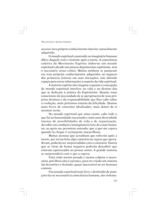Mito pessoal e destino humano


acessar meu próprio conhecimento interior, naturalmente
adquirido.
      O mundo espiritual construído no imaginário humano
difere daquele real e existente após a morte. A consciência
coletiva do Movimento Espírita elaborou um mundo
espiritual calcado em poucos depoimentos espirituais, sem
o necessário senso crítico. Muitos médiuns se pautaram
em seus próprios conhecimentos adquiridos no impacto
das primeiras leituras em suas iniciações, não abrindo
espaço para novas informações a respeito da vida espiritual.
      A maioria espírita não imagina o quanto a concepção
de mundo espiritual interfere na vida e no destino dos
que se dedicam à prática do Espiritismo. Quanto mais
conscientes da necessidade de se apropriarem de seus pró-
prios destinos e da responsabilidade que lhes cabe sobre
a evolução, mais próximos estarão da felicidade. Quanto
mais livres de conceitos idealizados, mais donos de si
mesmos serão.
      No mundo espiritual que sinto existir, cabe tudo o
que há na humanidade encarnada e mais uma diversidade
imensa de possibilidades de vida e de organização.
Acredito em condições inimagináveis fora do corpo huma-
no, as quais me permitem entender que o que me espera
quando lá chegar é certamente maravilhoso.
      Muitas pessoas que acreditam que sofrerão após a
morte, por terem feito algo contrário às regras que apren-
deram, poderão ser surpreendidas com o contrário. Outros
que se vêem de forma negativa poderão descobrir que
estavam equivocados ao pensar assim. A grande maioria
se surpreenderá com o que a espera.
      Uma visão menos pesada e menos culposa é neces-
sária, pois Deus não é carrasco, para ter criado um sistema
tão hermético e fechado, quase inacessível ao ser humano
comum.
      Um mundo espiritual mais livre e destituído de puni-
ções faz-se necessário à consciência humana, tão violenta-
                                                         175
 