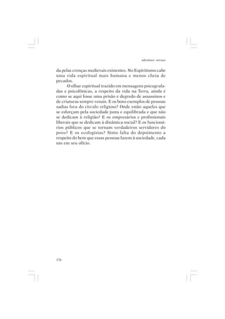 adenáuer novaes


da pelas crenças medievais existentes. No Espiritismo cabe
uma vida espiritual mais humana e menos cheia de
pecados.
      O olhar espiritual trazido em mensagens psicografa-
das e psicofônicas, a respeito da vida na Terra, ainda é
como se aqui fosse uma prisão e degredo de assassinos e
de criaturas sempre venais. E os bons exemplos de pessoas
sadias fora do círculo religioso? Onde estão aqueles que
se esforçam pela sociedade justa e equilibrada e que não
se dedicam à religião? E os empresários e profissionais
liberais que se dedicam à dinâmica social? E os funcioná-
rios públicos que se tornam verdadeiros servidores do
povo? E os ecologistas? Sinto falta do depoimento a
respeito do bem que essas pessoas fazem à sociedade, cada
um em seu ofício.




176
 