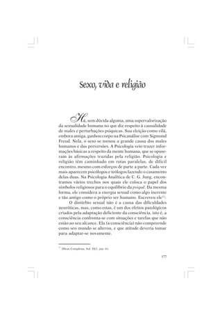 Mito pessoal e destino humano




                  Sexo, vida e religião


          H   á, sem dúvida alguma, uma supervalorização
da sexualidade humana no que diz respeito à causalidade
de males e perturbações psíquicas. Sua eleição como vilã,
embora antiga, ganhou corpo na Psicanálise com Sigmund
Freud. Nela, o sexo se tornou a grande causa dos males
humanos e das perversões. A Psicologia veio trazer infor-
mações básicas a respeito da mente humana, que se opuse-
ram às afirmações trazidas pela religião. Psicologia e
religião têm caminhado em rotas paralelas, de difícil
encontro, mesmo com esforços de parte a parte. Cada vez
mais aparecem psicólogos e teólogos fazendo o casamento
delas duas. Na Psicologia Analítica de C. G. Jung, encon-
tramos vários trechos nos quais ele coloca o papel dos
símbolos religiosos para o equilíbrio da psiquê. Da mesma
forma, ele considera a energia sexual como algo inerente
e tão antigo como o próprio ser humano. Escreveu ele11:
      O distúrbio sexual não é a causa das dificuldades
neuróticas, mas, como estas, é um dos efeitos patológicos
criados pela adaptação deficiente da consciência, isto é, a
consciência confronta-se com situações e tarefas que não
estão ao seu alcance. Ela (a consciência) não compreende
como seu mundo se alterou, e que atitude deveria tomar
para adaptar-se novamente.


11
     Obras Completas, Vol. IX/1, par. 61.

                                                        177
 