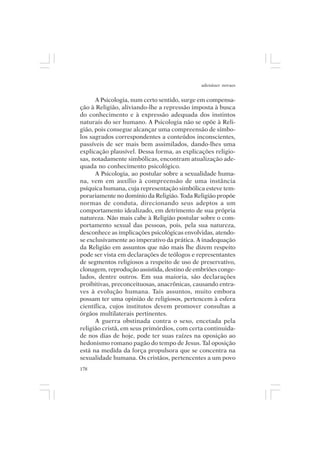 adenáuer novaes


      A Psicologia, num certo sentido, surge em compensa-
ção à Religião, aliviando-lhe a repressão imposta à busca
do conhecimento e à expressão adequada dos instintos
naturais do ser humano. A Psicologia não se opõe à Reli-
gião, pois consegue alcançar uma compreensão de símbo-
los sagrados correspondentes a conteúdos inconscientes,
passíveis de ser mais bem assimilados, dando-lhes uma
explicação plausível. Dessa forma, as explicações religio-
sas, notadamente simbólicas, encontram atualização ade-
quada no conhecimento psicológico.
      A Psicologia, ao postular sobre a sexualidade huma-
na, vem em auxílio à compreensão de uma instância
psíquica humana, cuja representação simbólica esteve tem-
porariamente no domínio da Religião. Toda Religião propõe
normas de conduta, direcionando seus adeptos a um
comportamento idealizado, em detrimento de sua própria
natureza. Não mais cabe à Religião postular sobre o com-
portamento sexual das pessoas, pois, pela sua natureza,
desconhece as implicações psicológicas envolvidas, atendo-
se exclusivamente ao imperativo da prática. A inadequação
da Religião em assuntos que não mais lhe dizem respeito
pode ser vista em declarações de teólogos e representantes
de segmentos religiosos a respeito de uso de preservativo,
clonagem, reprodução assistida, destino de embriões conge-
lados, dentre outros. Em sua maioria, são declarações
proibitivas, preconceituosas, anacrônicas, causando entra-
ves à evolução humana. Tais assuntos, muito embora
possam ter uma opinião de religiosos, pertencem à esfera
científica, cujos institutos devem promover consultas a
órgãos multilaterais pertinentes.
      A guerra obstinada contra o sexo, encetada pela
religião cristã, em seus primórdios, com certa continuida-
de nos dias de hoje, pode ter suas raízes na oposição ao
hedonismo romano pagão do tempo de Jesus. Tal oposição
está na medida da força propulsora que se concentra na
sexualidade humana. Os cristãos, pertencentes a um povo
178
 