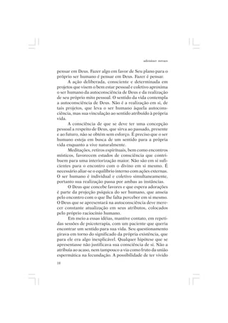 adenáuer novaes


pensar em Deus. Fazer algo em favor de Seu plano para o
próprio ser humano é pensar em Deus. Fazer é pensar.
      A ação deliberada, consciente e determinada em
projetos que visem o bem estar pessoal e coletivo aproxima
o ser humano da autoconsciência de Deus e da realização
de seu próprio mito pessoal. O sentido da vida contempla
a autoconsciência de Deus. Não é a realização em si, de
tais projetos, que leva o ser humano àquela autocons-
ciência, mas sua vinculação ao sentido atribuído à própria
vida.
      A consciência de que se deve ter uma concepção
pessoal a respeito de Deus, que sirva ao passado, presente
e ao futuro, não se obtém sem esforço. É preciso que o ser
humano esteja em busca de um sentido para a própria
vida enquanto a vive naturalmente.
      Meditações, retiros espirituais, bem como encontros
místicos, favorecem estados de consciência que contri-
buem para uma interiorização maior. Não são em si sufi-
cientes para o encontro com o divino em si mesmo. É
necessário aliar-se o equilíbrio interno com ações externas.
O ser humano é individual e coletivo simultaneamente,
portanto sua realização passa por ambas as instâncias.
      O Deus que concebe favores e que espera adorações
é parte da projeção psíquica do ser humano, que anseia
pelo encontro com o que lhe falta perceber em si mesmo.
O Deus que se apresentará na autoconsciência deve mere-
cer constante atualização em seus atributos, colocados
pelo próprio raciocínio humano.
      Em meio a essas idéias, mantive contato, em repeti-
das sessões de psicoterapia, com um paciente que queria
encontrar um sentido para sua vida. Seu questionamento
girava em torno do significado da própria existência, que
para ele era algo inexplicável. Qualquer hipótese que se
apresentasse não justificava sua consciência de si. Não a
atribuía ao acaso, nem tampouco a via como fruto da união
espermática na fecundação. A possibilidade de ter vivido
18
 