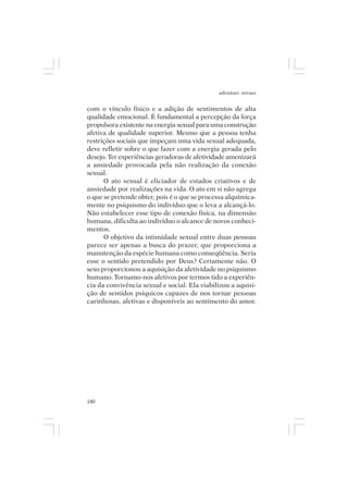 adenáuer novaes


com o vínculo físico e a adição de sentimentos de alta
qualidade emocional. É fundamental a percepção da força
propulsora existente na energia sexual para uma construção
afetiva de qualidade superior. Mesmo que a pessoa tenha
restrições sociais que impeçam uma vida sexual adequada,
deve refletir sobre o que fazer com a energia gerada pelo
desejo. Ter experiências geradoras de afetividade amenizará
a ansiedade provocada pela não realização da conexão
sexual.
      O ato sexual é eliciador de estados criativos e de
ansiedade por realizações na vida. O ato em si não agrega
o que se pretende obter, pois é o que se processa alquimica-
mente no psiquismo do indivíduo que o leva a alcançá-lo.
Não estabelecer esse tipo de conexão física, na dimensão
humana, dificulta ao indivíduo o alcance de novos conheci-
mentos.
      O objetivo da intimidade sexual entre duas pessoas
parece ser apenas a busca do prazer, que proporciona a
manutenção da espécie humana como conseqüência. Seria
esse o sentido pretendido por Deus? Certamente não. O
sexo proporcionou a aquisição da afetividade no psiquismo
humano. Tornamo-nos afetivos por termos tido a experiên-
cia da convivência sexual e social. Ela viabilizou a aquisi-
ção de sentidos psíquicos capazes de nos tornar pessoas
carinhosas, afetivas e disponíveis ao sentimento do amor.




180
 