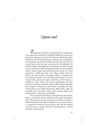 Mito pessoal e destino humano




                        Quem sou?


       E  nquanto caminhava tranquilamente a caminho de
casa, após uma manhã de trabalho gratificante, meus pen-
samentos vagavam em torno da vida maravilhosa que tinha.
Lembrava-me de meus pacientes, ansiosos por uma palavra
de orientação, de minha religião pessoal, que me levava à
consciência cada vez mais crescente da imortalidade, de
minha família especialmente constituída de afetos muito
caros, meus livros saídos da própria alma, de meus amigos,
dentre outros temas que passavam pela mente, de como
agradecer à Vida pelo que vivia. Para minha surpresa,
dentro de mim mesmo emergiram idéias e imagens que
me exigiam atenção. Vi-me de diferentes formas, como se
muitas vidas passassem pela consciência. Via homens e
mulheres, cujos rostos eram todos semelhantes ao meu,
como se eu tivesse vivido em cada um deles. Gravei detalhes
das imagens, inclusive as aparências e atitudes de cada
personagem com minha fisionomia. Mais tarde, após ter
anotado cada uma das visões, pude meditar sobre seus
significados e impressões profundas.
      Vi-me numa imensa furna, abrigando-me das intem-
péries, ao lado de outros primitivos com medo da tempes-
tade. Parecia que era um animal encurralado, medroso e
desprotegido de tudo. Meus cuidados com a sobrevivência
e o aguçado instinto de preservação, que não me deixam
à deriva nem a tomar decisões inconseqüentes, advêm
daquelas experiências.
                                                        181
 