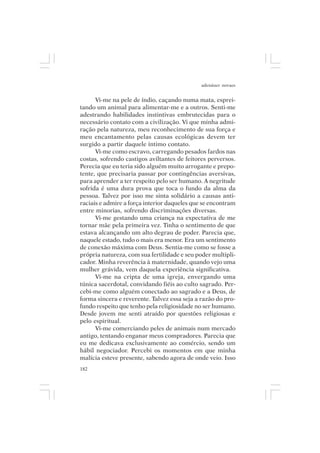 adenáuer novaes


      Vi-me na pele de índio, caçando numa mata, esprei-
tando um animal para alimentar-me e a outros. Senti-me
adestrando habilidades instintivas embrutecidas para o
necessário contato com a civilização. Vi que minha admi-
ração pela natureza, meu reconhecimento de sua força e
meu encantamento pelas causas ecológicas devem ter
surgido a partir daquele íntimo contato.
      Vi-me como escravo, carregando pesados fardos nas
costas, sofrendo castigos aviltantes de feitores perversos.
Perecia que eu teria sido alguém muito arrogante e prepo-
tente, que precisaria passar por contingências aversivas,
para aprender a ter respeito pelo ser humano. A negritude
sofrida é uma dura prova que toca o fundo da alma da
pessoa. Talvez por isso me sinta solidário a causas anti-
raciais e admire a força interior daqueles que se encontram
entre minorias, sofrendo discriminações diversas.
      Vi-me gestando uma criança na expectativa de me
tornar mãe pela primeira vez. Tinha o sentimento de que
estava alcançando um alto degrau de poder. Parecia que,
naquele estado, tudo o mais era menor. Era um sentimento
de conexão máxima com Deus. Sentia-me como se fosse a
própria natureza, com sua fertilidade e seu poder multipli-
cador. Minha reverência à maternidade, quando vejo uma
mulher grávida, vem daquela experiência significativa.
      Vi-me na cripta de uma igreja, envergando uma
túnica sacerdotal, convidando fiéis ao culto sagrado. Per-
cebi-me como alguém conectado ao sagrado e a Deus, de
forma sincera e reverente. Talvez essa seja a razão do pro-
fundo respeito que tenho pela religiosidade no ser humano.
Desde jovem me senti atraído por questões religiosas e
pelo espiritual.
      Vi-me comerciando peles de animais num mercado
antigo, tentando enganar meus compradores. Parecia que
eu me dedicava exclusivamente ao comércio, sendo um
hábil negociador. Percebi os momentos em que minha
malícia esteve presente, sabendo agora de onde veio. Isso
182
 