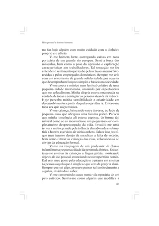 Mito pessoal e destino humano


me faz hoje alguém com muito cuidado com o dinheiro
próprio e o alheio.
      Vi-me homem forte, carregando caixas em zona
portuária de um grande rio europeu. Senti a força dos
músculos, bem como o peso da opressão e exploração
características aos trabalhadores. Tal sensação me fez
entender o sentimento que tenho pelas classes menos favo-
recidas e pelos empregados domésticos. Sempre me vejo
com um sentimento de grande solidariedade por aqueles
que desempenham funções simples e básicas na sociedade.
      Vi-me poeta e músico num festival coletivo de uma
pequena cidade interiorana, ansiando por expectadores
que me aplaudissem. Minha alegria estava estampada na
vontade de tocar e contagiar as pessoas através da música.
Hoje percebo minha sensibilidade e criatividade em
desenvolvimento a partir daquela experiência. Enlevo-me
toda vez que ouço música.
      Vi-me criança, brincando entre árvores, ao lado de
pequena casa que abrigava uma família pobre. Parecia
que minha inocência ali estava exposta, de forma tão
natural como se eu mesmo fosse um pequenino ser com-
pletamente despreocupado da vida. Invadiu-me uma
ternura muito grande pela infância abandonada e subme-
tida a fatores aversivos de várias ordens. Talvez isso justifi-
que meu imenso desejo de erradicar a falta de escolas,
bem como retirar as crianças das ruas, colocando-as ao
abrigo da educação formal.
      Vi-me na roupagem de um professor de classe
infantil numa pequena cidade da península ibérica. Encan-
tava-me ensinar às crianças a língua pátria, mostrando
objetos de uso pessoal, enunciando seus respectivos nomes.
Daí vem meu gosto pela educação e o prazer em ensinar
às pessoas aquilo que é simples e que vem da própria alma.
Sempre que sei algo, procuro passar tal conhecimento a
alguém, dividindo o saber.
      Vi-me construindo casas numa vila operária de um
país asiático. Sentia-me como alguém que modifica a
                                                            183
 