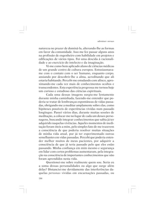 adenáuer novaes


natureza no prazer de dominá-la, alterando-lhe as formas
em favor da comunidade. Isso me fez passar alguns anos
na profissão de engenheiro com habilidade em projetos e
edificações de vários tipos. Foi uma descida à racionali-
dade e ao exercício do intelecto e da imaginação.
      Vi-me como bem aplicado aluno de ciências médicas
de um grande centro de cultura europeu. Entusiasmava-
me com o contato com o ser humano, enquanto corpo,
ansiando por descobrir-lhe a alma, acreditando que ali
estaria habitando. Percebi-me estudando com afinco, apro-
ximando-me cada vez mais de conhecimentos ocultos e
transcendentes. Esta experiência pregressa me tornou hoje
um curioso e estudioso das ciências espirituais.
      Cada uma dessas imagens surgiu-me lentamente
durante minha caminhada, fazendo-me entender que po-
deria se tratar de lembranças espontâneas de vidas passa-
das, obrigando-me a meditar amplamente sobre elas, como
hipóteses possíveis de experiências vividas num passado
longínquo. Passei vários dias, durante muitas sessões de
meditação, a colocar-me no lugar de cada um desses perso-
nagens, buscando integrar conhecimentos que sabia já ter
adquirido naquelas vivências. Aqueles momentos de medi-
tação foram úteis a mim, pelo simples fato de me trazerem
a consciência de que poderia resolver muitas situações
de minha vida atual, por já ter experimentado outras
semelhantes em vidas passadas. Percebi que poderia enten-
der melhor muitos de meus pacientes, por adquirir a
consciência de que já teria passado pelo que eles estão
passando. Minha confiança em mim mesmo e segurança
em lidar com certos problemas aumentaram, pela integra-
ção na consciência de importantes conhecimentos que não
foram aprendidos nesta vida.
      Questionei-me sobre realmente quem sou. Seria eu
a soma dessas personalidades ou algo que surge além
delas? Distanciei-me devidamente das interferências da-
quelas personas vividas em encarnações passadas, ou
184
 