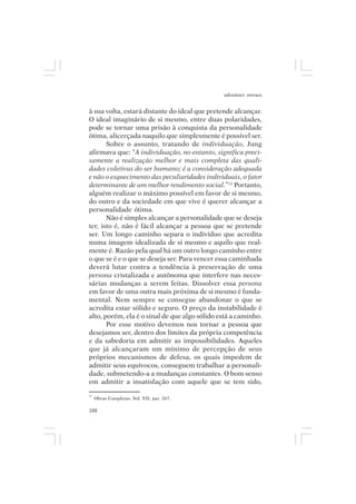 adenáuer novaes


à sua volta, estará distante do ideal que pretende alcançar.
O ideal imaginário de si mesmo, entre duas polaridades,
pode se tornar uma prisão à conquista da personalidade
ótima, alicerçada naquilo que simplesmente é possível ser.
       Sobre o assunto, tratando de individuação, Jung
afirmava que: “A individuação, no entanto, significa preci-
samente a realização melhor e mais completa das quali-
dades coletivas do ser humano; é a consideração adequada
e não o esquecimento das peculiaridades individuais, o fator
determinante de um melhor rendimento social.”12 Portanto,
alguém realizar o máximo possível em favor de si mesmo,
do outro e da sociedade em que vive é querer alcançar a
personalidade ótima.
       Não é simples alcançar a personalidade que se deseja
ter, isto é, não é fácil alcançar a pessoa que se pretende
ser. Um longo caminho separa o indivíduo que acredita
numa imagem idealizada de si mesmo e aquilo que real-
mente é. Razão pela qual há um outro longo caminho entre
o que se é e o que se deseja ser. Para vencer essa caminhada
deverá lutar contra a tendência à preservação de uma
persona cristalizada e autônoma que interfere nas neces-
sárias mudanças a serem feitas. Dissolver essa persona
em favor de uma outra mais próxima de si mesmo é funda-
mental. Nem sempre se consegue abandonar o que se
acredita estar sólido e seguro. O preço da instabilidade é
alto, porém, ela é o sinal de que algo sólido está a caminho.
       Por esse motivo devemos nos tornar a pessoa que
desejamos ser, dentro dos limites da própria competência
e da sabedoria em admitir as impossibilidades. Aqueles
que já alcançaram um mínimo de percepção de seus
próprios mecanismos de defesa, os quais impedem de
admitir seus equívocos, conseguem trabalhar a personali-
dade, submetendo-a a mudanças constantes. O bom senso
em admitir a insatisfação com aquele que se tem sido,
12
     Obras Completas, Vol. VII, par. 267.

188
 