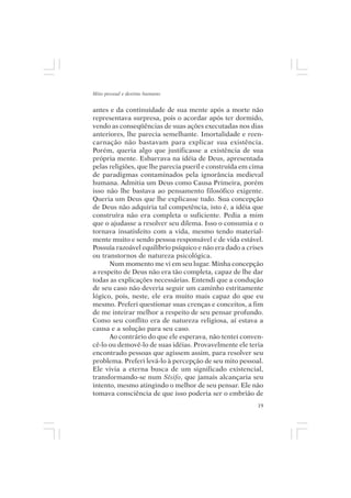 Mito pessoal e destino humano


antes e da continuidade de sua mente após a morte não
representava surpresa, pois o acordar após ter dormido,
vendo as conseqüências de suas ações executadas nos dias
anteriores, lhe parecia semelhante. Imortalidade e reen-
carnação não bastavam para explicar sua existência.
Porém, queria algo que justificasse a existência de sua
própria mente. Esbarrava na idéia de Deus, apresentada
pelas religiões, que lhe parecia pueril e construída em cima
de paradigmas contaminados pela ignorância medieval
humana. Admitia um Deus como Causa Primeira, porém
isso não lhe bastava ao pensamento filosófico exigente.
Queria um Deus que lhe explicasse tudo. Sua concepção
de Deus não adquiria tal competência, isto é, a idéia que
construíra não era completa o suficiente. Pedia a mim
que o ajudasse a resolver seu dilema. Isso o consumia e o
tornava insatisfeito com a vida, mesmo tendo material-
mente muito e sendo pessoa responsável e de vida estável.
Possuía razoável equilíbrio psíquico e não era dado a crises
ou transtornos de natureza psicológica.
      Num momento me vi em seu lugar. Minha concepção
a respeito de Deus não era tão completa, capaz de lhe dar
todas as explicações necessárias. Entendi que a condução
de seu caso não deveria seguir um caminho estritamente
lógico, pois, neste, ele era muito mais capaz do que eu
mesmo. Preferi questionar suas crenças e conceitos, a fim
de me inteirar melhor a respeito de seu pensar profundo.
Como seu conflito era de natureza religiosa, aí estava a
causa e a solução para seu caso.
      Ao contrário do que ele esperava, não tentei conven-
cê-lo ou demovê-lo de suas idéias. Provavelmente ele teria
encontrado pessoas que agissem assim, para resolver seu
problema. Preferi levá-lo à percepção de seu mito pessoal.
Ele vivia a eterna busca de um significado existencial,
transformando-se num Sísifo, que jamais alcançaria seu
intento, mesmo atingindo o melhor de seu pensar. Ele não
tomava consciência de que isso poderia ser o embrião de
                                                          19
 