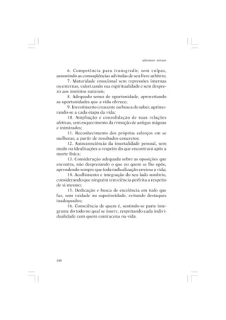 adenáuer novaes


      6. Competência para transgredir, sem culpas,
assumindo as conseqüências advindas de seu livre-arbítrio;
      7. Maturidade emocional sem repressões internas
ou externas, valorizando sua espiritualidade e sem despre-
zo aos instintos naturais;
      8. Adequado senso de oportunidade, aproveitando
as oportunidades que a vida oferece;
      9. Investimento crescente na busca do saber, aprimo-
rando-se a cada etapa da vida;
      10. Ampliação e consolidação de suas relações
afetivas, sem esquecimento da remoção de antigas mágoas
e inimizades;
      11. Reconhecimento dos próprios esforços em se
melhorar, a partir de resultados concretos;
      12. Autoconsciência da imortalidade pessoal, sem
medo ou idealizações a respeito do que encontrará após a
morte física;
      13. Consideração adequada sobre as oposições que
encontra, não desprezando o que ou quem se lhe opõe,
aprendendo sempre que toda radicalização enviesa a vida;
      14. Acolhimento e integração do seu lado sombrio,
considerando que ninguém tem ciência perfeita a respeito
de si mesmo;
      15. Dedicação e busca de excelência em tudo que
faz, sem vaidade ou superioridade, evitando destaques
inadequados;
      16. Consciência de quem é, sentindo-se parte inte-
grante do todo no qual se insere, respeitando cada indivi-
dualidade com quem contracena na vida.




190
 