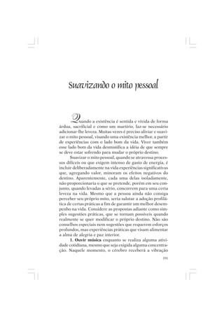 Mito pessoal e destino humano




      Suavizando o mito pessoal


       Q    uando a existência é sentida e vivida de forma
árdua, sacrificial e como um martírio, faz-se necessário
adicionar-lhe leveza. Muitas vezes é preciso aliviar e suavi-
zar o mito pessoal, visando uma existência melhor, a partir
de experiências com o lado bom da vida. Viver também
esse lado bom da vida desmistifica a idéia de que sempre
se deve estar sofrendo para mudar o próprio destino.
      Suavizar o mito pessoal, quando se atravessa proces-
sos difíceis ou que exigem intenso de gasto de energia, é
incluir deliberadamente na vida experiências significativas
que, agregando valor, minoram os efeitos negativos do
destino. Aparentemente, cada uma delas isoladamente,
não proporcionaria o que se pretende, porém em seu con-
junto, quando levadas a sério, concorrem para uma certa
leveza na vida. Mesmo que a pessoa ainda não consiga
perceber seu próprio mito, seria salutar a adoção profilá-
tica de certas práticas a fim de garantir um melhor desem-
penho na vida. Considere as propostas adiante como sim-
ples sugestões práticas, que se tornam possíveis quando
realmente se quer modificar o próprio destino. Não são
conselhos especiais nem sugestões que requerem esforços
profundos, mas experiências práticas que visam alimentar
a alma de alegria e paz interior.
      1. Ouvir música enquanto se realiza alguma ativi-
dade cotidiana, mesmo que seja exigida alguma concentra-
ção. Naquele momento, o cérebro receberá a vibração
                                                          191
 