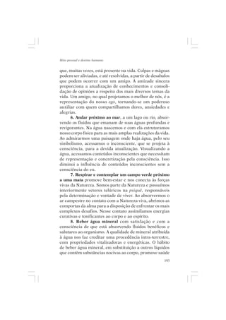 Mito pessoal e destino humano


que, muitas vezes, está presente na vida. Culpas e mágoas
podem ser aliviadas, e até resolvidas, a partir de desabafos
que podem ocorrer com um amigo. A amizade sincera
proporciona a atualização de conhecimentos e consoli-
dação de opiniões a respeito dos mais diversos temas da
vida. Um amigo, no qual projetamos o melhor de nós, é a
representação do nosso ego, tornando-se um poderoso
auxiliar com quem compartilhamos dores, ansiedades e
alegrias.
      6. Andar próximo ao mar, a um lago ou rio, absor-
vendo os fluidos que emanam de suas águas profundas e
revigorantes. Na água nascemos e com ela estruturamos
nosso corpo físico para as mais amplas realizações da vida.
Ao admirarmos uma paisagem onde haja água, pelo seu
simbolismo, acessamos o inconsciente, que se projeta à
consciência, para a devida atualização. Visualizando a
água, acessamos conteúdos inconscientes que necessitam
de representação e concretização pela consciência. Isso
diminui a influência de conteúdos inconscientes sem a
consciência do eu.
      7. Respirar e contemplar um campo verde próximo
a uma mata promove bem-estar e nos conecta às forças
vivas da Natureza. Somos parte da Natureza e possuímos
interiormente vetores telúricos na psiquê, responsáveis
pela determinação e vontade de viver. Ao absorvermos o
ar campestre no contato com a Natureza viva, abrimos as
comportas da alma para a disposição de enfrentar os mais
complexos desafios. Nesse contato assimilamos energias
curativas e tonificantes ao corpo e ao espírito.
      8. Beber água mineral com satisfação e com a
consciência de que está absorvendo fluidos benéficos e
salutares ao organismo. A qualidade de mineral atribuída
à água nos faz creditar uma procedência intra-terrestre,
com propriedades vitalizadoras e energéticas. O hábito
de beber água mineral, em substituição a outros líquidos
que contêm substâncias nocivas ao corpo, promove saúde
                                                         193
 