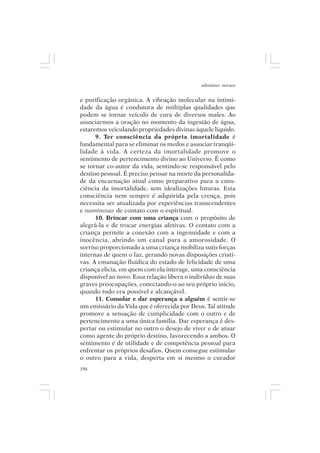 adenáuer novaes


e purificação orgânica. A vibração molecular na intimi-
dade da água é condutora de múltiplas qualidades que
podem se tornar veículo de cura de diversos males. Ao
associarmos a oração no momento da ingestão de água,
estaremos veiculando propriedades divinas àquele líquido.
      9. Ter consciência da própria imortalidade é
fundamental para se eliminar os medos e associar tranqüi-
lidade à vida. A certeza da imortalidade promove o
sentimento de pertencimento divino ao Universo. É como
se tornar co-autor da vida, sentindo-se responsável pelo
destino pessoal. É preciso pensar na morte da personalida-
de da encarnação atual como preparativo para a cons-
ciência da imortalidade, sem idealizações futuras. Esta
consciência nem sempre é adquirida pela crença, pois
necessita ser atualizada por experiências transcendentes
e numinosas de contato com o espiritual.
      10. Brincar com uma criança com o propósito de
alegrá-la e de trocar energias afetivas. O contato com a
criança permite a conexão com a ingenuidade e com a
inocência, abrindo um canal para a amorosidade. O
sorriso proporcionado a uma criança mobiliza sutis forças
internas de quem o faz, gerando novas disposições criati-
vas. A emanação fluídica do estado de felicidade de uma
criança elicia, em quem com ela interage, uma consciência
disponível ao novo. Essa relação libera o indivíduo de suas
graves preocupações, conectando-o ao seu próprio início,
quando tudo era possível e alcançável.
      11. Consolar e dar esperança a alguém é sentir-se
um emissário da Vida que é oferecida por Deus. Tal atitude
promove a sensação de cumplicidade com o outro e de
pertencimento a uma única família. Dar esperança é des-
pertar ou estimular no outro o desejo de viver e de atuar
como agente do próprio destino, favorecendo a ambos. O
sentimento é de utilidade e de competência pessoal para
enfrentar os próprios desafios. Quem consegue estimular
o outro para a vida, desperta em si mesmo o curador
194
 