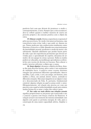 adenáuer novaes


positivos fará com que deixem de promover o medo e,
consequentemente, a raiva. Sempre que a raiva acontecer,
deve-se refletir quanto à melhor maneira de usá-la em
proveito próprio e da conexão positiva com o objeto da
raiva.
      15. Educar o medo elimina a ignorância responsável
pela sua ocorrência. Ter medo é da natureza humana, cuja
consciência tenta evitar tudo o que pode ser danoso ao
ego. Temos medo por não conhecermos totalmente como
funciona o Universo e a Vida. Quando nos conscientizamos
da imortalidade pessoal, perdemos o medo da morte e do
sofrimento. Quando admitimos que perdas fazem parte
da vida e que são experiências pertinentes que devem ser
vividas para o aprendizado do espírito, deixamos de ter
medo e de nos apegar às coisas e pessoas. Todos os medos
podem ser educados, na medida que aprendamos a enfren-
tá-los sem receios de derrota ou fracasso. Para educar o
medo é preciso enfrentar o objeto que o causa.
      16. Amar alguém é alcançar o objetivo de Deus. Ama-
se das mais diversas formas, pois o amor é um sentimento
de múltiplas faces. A palavra amor resume distintas
emoções que promovem diferentes aprendizados. Ama-se
um filho, o pai, a mãe, o avô, um amigo, um homem, uma
mulher, a Deus, um animal, dentre outros, sentindo-se
diferentes emoções. Não amar ninguém ou ser algum é estar
só e desconectado da Vida. É, portanto, fundamental
construir alguma relação na qual se possa sentir o amor.
Obrigatoriamente, tal relação não precisa ser com um
parceiro com o qual se tenha intimidade sexual, pois existem
muitas formas de se amar e todas elas valem a pena.
      17. Ser cada vez mais afetivo nas relações sexuais
significa proporcionar-se um prazer que transcende o ato
e conecta a pessoa com forças criativas da Natureza. A
relação sexual é um momento de máxima intimidade com
alguém com quem se permuta energias de vida, para a
construção de uma maior capacidade afetiva. Ampliar o
196
 