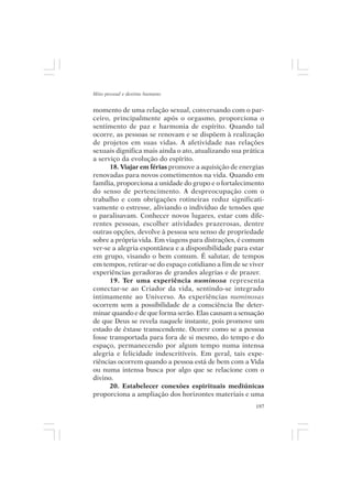 Mito pessoal e destino humano


momento de uma relação sexual, conversando com o par-
ceiro, principalmente após o orgasmo, proporciona o
sentimento de paz e harmonia de espírito. Quando tal
ocorre, as pessoas se renovam e se dispõem à realização
de projetos em suas vidas. A afetividade nas relações
sexuais dignifica mais ainda o ato, atualizando sua prática
a serviço da evolução do espírito.
      18. Viajar em férias promove a aquisição de energias
renovadas para novos cometimentos na vida. Quando em
família, proporciona a unidade do grupo e o fortalecimento
do senso de pertencimento. A despreocupação com o
trabalho e com obrigações rotineiras reduz significati-
vamente o estresse, aliviando o indivíduo de tensões que
o paralisavam. Conhecer novos lugares, estar com dife-
rentes pessoas, escolher atividades prazerosas, dentre
outras opções, devolve à pessoa seu senso de propriedade
sobre a própria vida. Em viagens para distrações, é comum
ver-se a alegria espontânea e a disponibilidade para estar
em grupo, visando o bem comum. É salutar, de tempos
em tempos, retirar-se do espaço cotidiano a fim de se viver
experiências geradoras de grandes alegrias e de prazer.
      19. Ter uma experiência numinosa representa
conectar-se ao Criador da vida, sentindo-se integrado
intimamente ao Universo. As experiências numinosas
ocorrem sem a possibilidade de a consciência lhe deter-
minar quando e de que forma serão. Elas causam a sensação
de que Deus se revela naquele instante, pois promove um
estado de êxtase transcendente. Ocorre como se a pessoa
fosse transportada para fora de si mesmo, do tempo e do
espaço, permanecendo por algum tempo numa intensa
alegria e felicidade indescritíveis. Em geral, tais expe-
riências ocorrem quando a pessoa está de bem com a Vida
ou numa intensa busca por algo que se relacione com o
divino.
      20. Estabelecer conexões espirituais mediúnicas
proporciona a ampliação dos horizontes materiais e uma
                                                        197
 