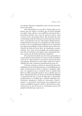 adenáuer novaes


um núcleo obsessivo compulsivo, que o levaria ao trans-
torno mais tarde.
      Sua insatisfação era com Deus. Havia algo em seu
pensar que me intuía a acreditar que ele havia brigado
com Deus. Sua cultura e seu equilíbrio emocional não o
permitiam afirmar isso, mas ele parecia querer uma
‘resposta direta’ do próprio Deus. Ele precisava de uma
reconciliação a fim de continuar sua busca de outra forma,
isto é, sem interferir em sua vida mental. Psiquicamente,
a idéia de Deus necessita ser conciliada com algo externo.
O culto, o rito e a manifestação religiosa em si, respondem
por aquela necessidade. A representação externa (na cons-
ciência) da idéia de Deus deve ser atualizada constan-
temente, por conta da necessidade da transformação a
que todo ser humano está sujeito. Esta atualização favo-
rece o processo de desenvolvimento espiritual.
      Fiz o paciente entender que ele estava pensando em
círculo. Deveria sair do pensar e ir para o sentir. Convidei-o
a sair de si e experimentar a espera ativa da ação de Deus
nele próprio. Permanecer com o olhar atento aos sinais e
símbolos da vida, existentes especificamente para ele.
      A divina conexão se inicia na consciência da imor-
talidade pessoal e simultaneamente na mortalidade do ego
atual. Conscientizar-se disso é urgente e inadiável. Após
isso, ou enquanto isso se constrói, deve-se admitir que
Deus se realiza na própria pessoa, isto é, admitir que se é
Deus. Tal admissão deve ser feita com absoluta humildade
e consciência de que se trata de algo que se desenvolve
gradativamente, à medida que o próprio indivíduo inte-
riormente amadurece. Sentir-se conectado a Deus é
manter a consciência sintonizada com propósitos que
visem o equilíbrio pessoal e coletivo. Sentir Deus é cons-
cientizar-se de que Ele está se realizando através do
próprio indivíduo que cada um é.



20
 
