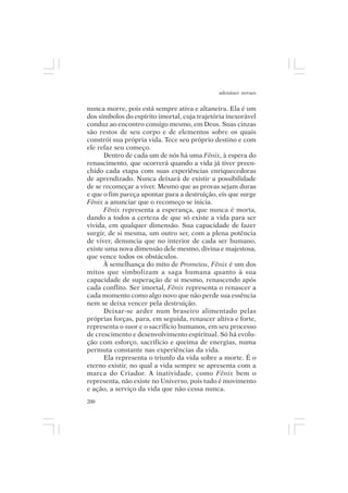 adenáuer novaes


nunca morre, pois está sempre ativa e altaneira. Ela é um
dos símbolos do espírito imortal, cuja trajetória inexorável
conduz ao encontro consigo mesmo, em Deus. Suas cinzas
são restos de seu corpo e de elementos sobre os quais
constrói sua própria vida. Tece seu próprio destino e com
ele refaz seu começo.
      Dentro de cada um de nós há uma Fênix, à espera do
renascimento, que ocorrerá quando a vida já tiver preen-
chido cada etapa com suas experiências enriquecedoras
de aprendizado. Nunca deixará de existir a possibilidade
de se recomeçar a viver. Mesmo que as provas sejam duras
e que o fim pareça apontar para a destruição, eis que surge
Fênix a anunciar que o recomeço se inicia.
      Fênix representa a esperança, que nunca é morta,
dando a todos a certeza de que só existe a vida para ser
vivida, em qualquer dimensão. Sua capacidade de fazer
surgir, de si mesma, um outro ser, com a plena potência
de viver, denuncia que no interior de cada ser humano,
existe uma nova dimensão dele mesmo, divina e majestosa,
que vence todos os obstáculos.
      À semelhança do mito de Prometeu, Fênix é um dos
mitos que simbolizam a saga humana quanto à sua
capacidade de superação de si mesmo, renascendo após
cada conflito. Ser imortal, Fênix representa o renascer a
cada momento como algo novo que não perde sua essência
nem se deixa vencer pela destruição.
      Deixar-se arder num braseiro alimentado pelas
próprias forças, para, em seguida, renascer altiva e forte,
representa o suor e o sacrifício humanos, em seu processo
de crescimento e desenvolvimento espiritual. Só há evolu-
ção com esforço, sacrifício e queima de energias, numa
permuta constante nas experiências da vida.
      Ela representa o triunfo da vida sobre a morte. É o
eterno existir, no qual a vida sempre se apresenta com a
marca do Criador. A inatividade, como Fênix bem o
representa, não existe no Universo, pois tudo é movimento
e ação, a serviço da vida que não cessa nunca.
200
 
