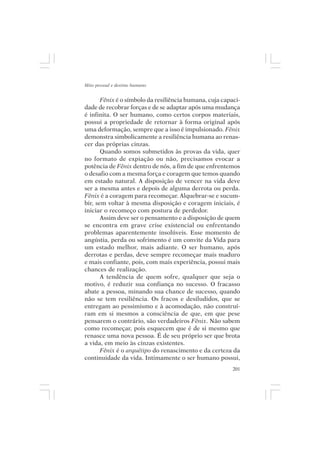 Mito pessoal e destino humano


       Fênix é o símbolo da resiliência humana, cuja capaci-
dade de recobrar forças e de se adaptar após uma mudança
é infinita. O ser humano, como certos corpos materiais,
possui a propriedade de retornar à forma original após
uma deformação, sempre que a isso é impulsionado. Fênix
demonstra simbolicamente a resiliência humana ao renas-
cer das próprias cinzas.
       Quando somos submetidos às provas da vida, quer
no formato de expiação ou não, precisamos evocar a
potência de Fênix dentro de nós, a fim de que enfrentemos
o desafio com a mesma força e coragem que temos quando
em estado natural. A disposição de vencer na vida deve
ser a mesma antes e depois de alguma derrota ou perda.
Fênix é a coragem para recomeçar. Alquebrar-se e sucum-
bir, sem voltar à mesma disposição e coragem iniciais, é
iniciar o recomeço com postura de perdedor.
       Assim deve ser o pensamento e a disposição de quem
se encontra em grave crise existencial ou enfrentando
problemas aparentemente insolúveis. Esse momento de
angústia, perda ou sofrimento é um convite da Vida para
um estado melhor, mais adiante. O ser humano, após
derrotas e perdas, deve sempre recomeçar mais maduro
e mais confiante, pois, com mais experiência, possui mais
chances de realização.
       A tendência de quem sofre, qualquer que seja o
motivo, é reduzir sua confiança no sucesso. O fracasso
abate a pessoa, minando sua chance de sucesso, quando
não se tem resiliência. Os fracos e desiludidos, que se
entregam ao pessimismo e à acomodação, não construí-
ram em si mesmos a consciência de que, em que pese
pensarem o contrário, são verdadeiros Fênix. Não sabem
como recomeçar, pois esquecem que é de si mesmo que
renasce uma nova pessoa. É de seu próprio ser que brota
a vida, em meio às cinzas existentes.
       Fênix é o arquétipo do renascimento e da certeza da
continuidade da vida. Intimamente o ser humano possui,
                                                         201
 