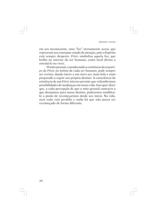 adenáuer novaes


em seu inconsciente, uma “luz” eternamente acesa, que
representa seu constante estado de atenção, pois o Espírito
está sempre desperto. Fênix simboliza aquela luz, que
brilha no interior do ser humano, como farol divino a
orientá-lo no viver.
      O mito pessoal, considerando a existência do arquéti-
po de Fênix no íntimo de cada ser humano, pode sempre
ser revisto, dando início a um novo ser, mais belo e mais
preparado a seguir seu próprio destino. A consciência da
existência de um Fênix interno permite que vislumbremos
possibilidades de mudanças em nossa vida. Isso quer dizer
que, a cada percepção de que o mito pessoal contraria o
que desejamos para nosso destino, poderemos modificá-
lo a ponto de recomeçarmos desde seu início. Na vida,
nem tudo está perdido e nada há que não possa ser
recomeçado de forma diferente.




202
 