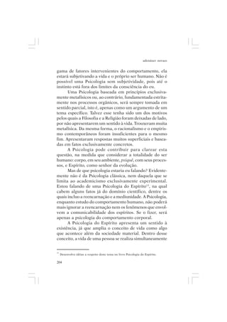 adenáuer novaes


gama de fatores intervenientes do comportamento, ela
estará subjetivando a vida e o próprio ser humano. Não é
possível uma Psicologia sem subjetividade, pois até o
instinto está fora dos limites da consciência do eu.
      Uma Psicologia baseada em princípios exclusiva-
mente metafísicos ou, ao contrário, fundamentada estrita-
mente nos processos orgânicos, será sempre tomada em
sentido parcial, isto é, apenas como um argumento de um
tema específico. Talvez esse tenha sido um dos motivos
pelos quais a Filosofia e a Religião foram deixadas de lado,
por não apresentarem um sentido à vida. Trouxeram muita
metafísica. Da mesma forma, o racionalismo e o empiris-
mo contemporâneos foram insuficientes para o mesmo
fim. Apresentaram respostas muitos superficiais e basea-
das em fatos exclusivamente concretos.
      A Psicologia pode contribuir para clarear esta
questão, na medida que considerar a totalidade do ser
humano: corpo, em seu ambiente, psiquê, com seus proces-
sos, e Espírito, como senhor da evolução.
      Mas de que psicologia estaria eu falando? Evidente-
mente não é da Psicologia clássica, nem daquela que se
limita ao academicismo exclusivamente experimental.
Estou falando de uma Psicologia do Espírito13, na qual
cabem alguns fatos já do domínio científico, dentre os
quais incluo a reencarnação e a mediunidade. A Psicologia,
enquanto estudo do comportamento humano, não poderá
mais ignorar a reencarnação nem os fenômenos que envol-
vem a comunicabilidade dos espíritos. Se o fizer, será
apenas a psicologia do comportamento corporal.
      A Psicologia do Espírito apresenta um sentido à
existência, já que amplia o conceito de vida como algo
que acontece além da sociedade material. Dentro desse
conceito, a vida de uma pessoa se realiza simultaneamente


13
     Desenvolvo idéias a respeito deste tema no livro Psicologia do Espírito.

204
 