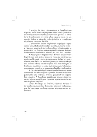 adenáuer novaes


      O sentido da vida, considerando a Psicologia do
Espírito, inclui aspectos psíquicos importantes que dizem
respeito ao funcionamento da mente e do que nela se estru-
tura. O ser humano necessita saber o que se passa em seu
mundo íntimo e só então poderá ajuizar a respeito do
significado e sentido da vida.
      O Espiritismo é uma religião que se propõe a apre-
sentar a realidade existencial do Espírito, inclusive como é
a vida após a morte do corpo físico. Seus princípios não se
constituem em dogmas, mas em paradigmas que levam à
compreensão da natureza humana, da vida e do Universo.
      A Psicologia do Espírito anda de mãos dadas com o
Espiritismo, pois ambos possuem zonas de fronteira nas
quais os objetos de estudo se confundem. Ambos os conhe-
cimentos estabelecem a diferença entre a mente e o Espí-
rito e como este se utiliza daquela para sua evolução. O
fenômeno mediúnico se torna mais compreensível quando
os processos psíquicos se tornam conhecidos e delineados.
      A Psicologia do Espírito vem gradativamente sendo
construída nas Instituições Espíritas, através de estudos
pertinentes e na forma de práticas que envolvem o apare-
lho psíquico. A Psicologia acadêmica acabará incorpo-
rando alguns paradigmas espíritas, aproximando-se da
Psicologia do Espírito.
      Com a Psicologia do Espírito, o sentido da vida se
torna algo mais próximo do mundo íntimo de cada um do
que da busca por um lugar ou por algo externo ao ser
humano.




206
 
