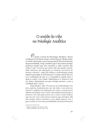 Mito pessoal e destino humano




                O sentido da vida
              na Psicologia Analítica


          O ponto central da Psicologia Analítica, Teoria
criada por Carl Gustav Jung é a Individuação. Muito embo-
ra tenha valorizado o processo pessoal de desenvolvimento
da personalidade, Jung considera que é necessário atender
primeiro àquilo que nos constitui a vida comum. Ele
coloca14 que “é preciso que tenha sido alcançada a finali-
dade educativa de adaptação ao mínimo necessário de
normas coletivas”, antes de colocar a individuação como
objetivo principal. A individuação é a síntese do Si-Mesmo
ou a realização do que se é, tornando-se aquilo para o
qual se existe e foi criado. Individuar-se é tornar-se um
ser único, plenamente em paz consigo mesmo e com a
realidade que o cerca.
      Jung afirma15 que “O processo de individuação tem
dois aspectos fundamentais: por um lado, é um processo
interior e subjetivo de integração, por outro, é um processo
objetivo de relação com o outro, tão indispensável quanto o
primeiro. Um não pode existir sem o outro, muito embora
seja ora um, ora o outro desses aspectos que prevaleça. Há
dois perigos típicos inerentes a esse duplo aspecto: um, é
que o sujeito se sirva das possibilidades de desenvolvimento

14
15
     Obras Completas, Vol. VI, par. 855.
     Obras Completas, Vol. XVI, par. 448.

                                                         207
 