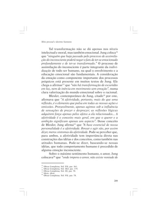 Mito pessoal e destino humano


       Tal transformação não se dá apenas nos níveis
intelectual e moral, mas também emocional. Jung coloca16
que “ninguém que haja passado pelo processo de assimila-
ção do inconsciente poderá negar o fato de ter-se emocionado
profundamente e de ter-se transformado.” O processo de
assimilação do inconsciente é parte integrante da indivi-
duação de todo ser humano, na qual o envolvimento e a
educação emocional são fundamentais. A consideração
da emoção como componente importante dos processos
psíquicos está presente em muitos textos de Jung. Ele
chega a afirmar17 que “não há transformação de escuridão
em luz, nem de inércia em movimento sem emoção”, numa
clara valorização do mundo emocional sobre o racional.
       Bleuler, contemporâneo de Jung, citado18 por este,
afirmava que “A afetividade, portanto, mais do que uma
reflexão, é o elemento que pulsa em todas as nossas ações e
omissões. Provavelmente, apenas agimos sob a influência
de sensações de prazer e desprazer; as reflexões lógicas
adquirem força apenas pelos afetos a ela relacionados... A
afetividade é o conceito mais geral, em que o querer e a
ambição significam apenas um aspecto”. Desse conceito
de Bleuler, Jung afirma19 que “A base essencial de nossa
personalidade é a afetividade. Pensar e agir são, por assim
dizer, meros sintomas da afetividade. Pode-se perceber que,
para ambos, a afetividade tem importância direta nas
construções das idéias e dos conceitos, como também nas
atitudes humanas. Pode-se dizer, baseando-se nessas
idéias, que todo comportamento humano é precedido de
alguma emoção inconsciente.
       Sobre o máximo sentimento humano, o amor, Jung
colocava20 que “onde impera o amor, não existe vontade de

16
17
     Obras   Completas,   Vol. VII, par. 361.
18
     Obras   Completas,   Vol. IX/I, par. 179.
19
     Obras   Completas,   Vol. III, par. 78.
20
     Idem,   idem.
     Obras   Completas,   Vol. VII, par. 78.

                                                         209
 