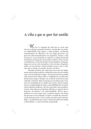 Mito pessoal e destino humano




A vida a que se quer dar sentido

       U    m rio é a imagem da vida que se esvai, que
corre e se dirige ao grande encontro, sem perder sua essên-
cia. Refundindo suas águas a cada margem, recebendo
contribuições de afluentes em seu longo percurso, ele
percorre determinadamente sua trajetória. Assim a vida
transcorre, acrescentando ao espírito o conhecimento da
lei de Deus ao longo de sua jornada evolutiva. O rio recebe
contribuições, ao mesmo tempo em que banha as margens,
segue seu curso, entre meandros e vias estreitas, chegando,
enfim, ao seu destino. Assim também ocorre com o espí-
rito, que se dirige ao grande oceano em Deus.
       Quando menino, por volta dos cinco anos de idade,
ansiava pela alegria plena e infantil de estar fora de minha
casa com os pequenos amigos. A inocência beirava minha
vida, porém meu olhar sobre a realidade já era diferente
do de meus amigos. Sempre via a vida de uma forma mais
colorida e otimista. Não via perigo nas aventuras que vivia,
nem me intimidavam os medos que sentia. Nunca imagi-
naria a complexidade da vida e a possibilidade de vivenciar
outras alegrias melhores. Só vim a perceber isso na adoles-
cência, marcada por profundas reflexões a respeito do ser
humano, do destino e da espiritualidade. Parece que a
infância só ocorre para que o espírito aquiete sua ânsia
de apressar-se na evolução, recupere o estado de consciên-
cia de abertura para o novo e para permitir, pela materni-
dade, o acolhimento por outro, desenvolvendo em ambos
a afetividade e o amor próximo à plenitude.
                                                          21
 