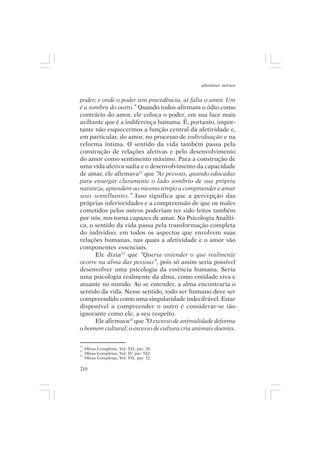 adenáuer novaes


poder; e onde o poder tem precedência, aí falta o amor. Um
é a sombra do outro.” Quando todos afirmam o ódio como
contrário do amor, ele coloca o poder, em sua face mais
aviltante que é a indiferença humana. É, portanto, impor-
tante não esquecermos a função central da afetividade e,
em particular, do amor, no processo de individuação e na
reforma íntima. O sentido da vida também passa pela
construção de relações afetivas e pelo desenvolvimento
do amor como sentimento máximo. Para a construção de
uma vida afetiva sadia e o desenvolvimento da capacidade
de amar, ele afirmava21 que “As pessoas, quando educadas
para enxergar claramente o lado sombrio de sua própria
natureza, aprendem ao mesmo tempo a compreender e amar
seus semelhantes.” Isso significa que a percepção das
próprias inferioridades e a compreensão de que os males
cometidos pelos outros poderiam ter sido feitos também
por nós, nos torna capazes de amar. Na Psicologia Analíti-
ca, o sentido da vida passa pela transformação completa
do indivíduo, em todos os aspectos que envolvem suas
relações humanas, nas quais a afetividade e o amor são
componentes essenciais.
      Ele dizia22 que “Queria entender o que realmente
ocorre na alma das pessoas”, pois só assim seria possível
desenvolver uma psicologia da essência humana. Seria
uma psicologia realmente da alma, como entidade viva e
atuante no mundo. Ao se entender, a alma encontraria o
sentido da vida. Nesse sentido, todo ser humano deve ser
compreendido como uma singularidade indecifrável. Estar
disponível a compreender o outro é considerar-se tão
ignorante como ele, a seu respeito.
      Ele afirmava23 que “O excesso de animalidade deforma
o homem cultural; o excesso de cultura cria animais doentes.

21
22
     Obras Completas, Vol. VII, par. 28.
23
     Obras Completas, Vol. IV, par. 582.
     Obras Completas, Vol. VII, par. 32.

210
 