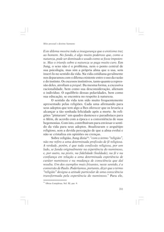 Mito pessoal e destino humano


Este dilema mostra toda a insegurança que o erotismo traz
ao homem. No fundo, é algo muito poderoso que, como a
natureza, pode ser dominado e usado como se fosse impoten-
te. Mas o triunfo sobre a natureza se paga muito caro. Em
Jung, o sexo não é o problema, nem o ponto central de
sua psicologia, mas sim a própria alma que o usa, sem
inseri-lo no sentido da vida. Na vida cotidiana geralmente
nos deparamos com o dilema existente entre o uso da razão
e do instinto. Os excessos instintivos, tanto quanto a repres-
são deles, atrofiam a psiquê. Da mesma forma, a excessiva
racionalidade, bem como sua desconsideração, alienam
o indivíduo. O equilíbrio dessas polaridades, bem como
sua educação, se encontra no respeito à natureza.
      O sentido da vida tem sido muito frequentemente
apresentado pelas religiões. Cada uma afirmando para
seus adeptos que tem algo a lhes oferecer que os levaria a
alcançar a tão sonhada felicidade após a morte. As reli-
giões “pintaram” um quadro dantesco e paradisíaco para
o Além, de acordo com a época e a conveniência de suas
hegemonias. Com isto, contribuíram para enviesar o senti-
do da vida para seus adeptos. Atualizaram o arquétipo
religioso, sem a devida percepção de que a alma evolui e
não se cristaliza em opiniões ou crenças.
      Sobre religião, Jung dizia24: “com o termo “religião”,
não me refiro a uma determinada profissão de fé religiosa.
A verdade, porém, é que toda confissão religiosa, por um
lado, se funda originalmente na experiência do numinoso,
e, por outro, na pistis, na fidelidade (lealdade), na fé e na
confiança em relação a uma determinada experiência de
caráter numinoso e na mudança de consciência que daí
resulta. Um dos exemplos mais frisantes, neste sentido, é a
conversão de Paulo. Poderíamos, portanto, dizer que o termo
“religião” designa a atitude particular de uma consciência
transformada pela experiência do numinoso.” Para ele,
24
     Obras Completas, Vol. XI, par. 9.

                                                           211
 