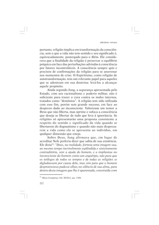 adenáuer novaes


portanto, religião implica em transformação da consciên-
cia, sem o que a vida não tem sentido e seu significado é,
equivocadamente, postergado para o Além. Ele conside-
rava que a finalidade da religião é preservar o equilíbrio
psíquico em face das perturbações advindas à consciência
por fatores incontroláveis. A consciência sempre quis e
precisou de confirmações da religião para se asserenar
nos momentos de crise. O Espiritismo, como religião de
autotransformação, tem um relevante papel para aqueles
que se adentram em sua doutrina: levá-los a alcançar
aquele propósito.
      Ainda segundo Jung, a segurança apresentada pelo
Estado, com seu racionalismo e poderio militar, não é
suficiente para trazer a cura contra os males internos,
tratados como “demônios”. A religião tem sido utilizada
com esse fim, porém sem grande sucesso, em face ao
desprezo dado ao inconsciente. Valorizam um temor a
Deus que não liberta, mas oprime e sufoca a consciência
que deseja se libertar de tudo que leva à ignorância. As
religiões só apresentarão uma proposta consistente a
respeito do sentido e significado da vida quando se
libertarem do dogmatismo e quando não mais despreza-
rem a vida como ela se apresenta ao indivíduo, em
qualquer dimensão que esteja.
      Sobre Deus, Jung afirmava que, em lugar de
acreditar Nele preferia dizer que sabia de sua existência.
Ele dizia25: “Deus, na realidade, formou uma imagem sua,
ao mesmo tempo incrivelmente esplêndida e sinistramente
contraditória, sem a ajuda do homem, e a implantou no
inconsciente do homem como um arquétipo, não para que
os teólogos de todos os tempos e de todas as religiões se
digladiassem por causa dela, mas sim para que o homem
despretensioso pudesse olhar, no silêncio de sua alma, para
dentro desta imagem que lhe é aparentada, construída com
25
     Obras Completas, Vol. XVIII/2, par. 1508.

212
 