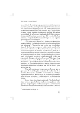 Mito pessoal e destino humano


a substância de sua própria psique, encerrando tudo quanto
ele viesse, um dia, a imaginar a respeito de seus deuses e
das raízes de sua própria psique.” Tal afirmação coloca o
problema de Deus como algo interno, isto é, gravado na
própria psiquê humana. Razão pela qual ele defendia a
necessidade de se buscar a realização do Si-Mesmo como
imagem de Deus internamente por Ele constituída. Sua
análise a respeito de Deus se restringia ao seu aspecto
psicológico e não teológico.
      Criticando uma concepção a respeito de Deus como
super-absoluto, em face de um homem ínfimo e submisso,
ele afirmava26: “A doutrina que ensina que o indivíduo
depende de Deus representa uma exigência tão grande sobre
ele quanto a do mundo. Pode até acontecer que o homem
acate essa exigência de maneira tão absoluta a ponto de se
alienar do mundo da mesma forma que o indivíduo se aliena
de si mesmo quanto sucumbe à mentalidade coletiva. Tanto
num caso quanto no outro, o indivíduo pode perder sua
capacidade de julgar e decidir-se livremente.” Vê-se que Jung
se colocava ao lado do humano, tal qual Prometeu.
Valorizava a questão humana em detrimento de uma visão
teológica da vida. O ser humano é por ele colocado como
legítimo representante de Deus, que dele se utiliza para
apresentar-se.
      Pelas afirmações de Jung pode-se observar que o
processo de individuação, portanto, de realização de si
mesmo, deve levar o indivíduo ao encontro do sentido e
significado da vida. A realização da individuação torna o
mito pessoal próximo à construção da personalidade
ótima.
      Com a visão simbólica trazida pela Psicologia Analí-
tica, torna-se possível uma melhor percepção do mito
pessoal. Os princípios estabelecidos para a compreensão
da influência do inconsciente na vida consciente é possível
26
     Obras Completas, Vol. X, par. 507.

                                                          213
 