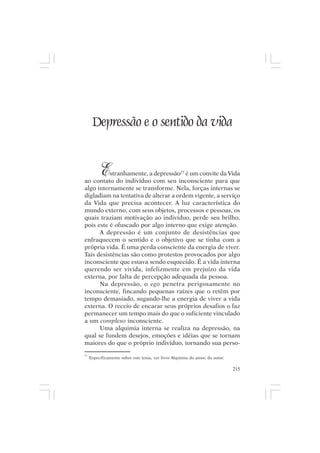 Mito pessoal e destino humano




      Depressão e o sentido da vida


          E
          stranhamente, a depressão27 é um convite da Vida
ao contato do indivíduo com seu inconsciente para que
algo internamente se transforme. Nela, forças internas se
digladiam na tentativa de alterar a ordem vigente, a serviço
da Vida que precisa acontecer. A luz característica do
mundo externo, com seus objetos, processos e pessoas, os
quais traziam motivação ao indivíduo, perde seu brilho,
pois este é ofuscado por algo interno que exige atenção.
      A depressão é um conjunto de desistências que
enfraquecem o sentido e o objetivo que se tinha com a
própria vida. É uma perda consciente da energia de viver.
Tais desistências são como protestos provocados por algo
inconsciente que estava sendo esquecido. É a vida interna
querendo ser vivida, infelizmente em prejuízo da vida
externa, por falta de percepção adequada da pessoa.
      Na depressão, o ego penetra perigosamente no
inconsciente, fincando pequenas raízes que o retêm por
tempo demasiado, sugando-lhe a energia de viver a vida
externa. O receio de encarar seus próprios desafios o faz
permanecer um tempo mais do que o suficiente vinculado
a um complexo inconsciente.
      Uma alquimia interna se realiza na depressão, na
qual se fundem desejos, emoções e idéias que se tornam
maiores do que o próprio indivíduo, tornando sua perso-
27
     Especificamente sobre este tema, ver livro Alquimia do amor, do autor.

                                                                              215
 