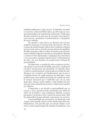 adenáuer novaes


nalidade inábil para a vida externa. O indivíduo sucumbe
a si mesmo, numa morbidez típica, que lhe suga as ener-
gias fomentadoras de experiências relacionais. A vida toma
direção contrária ao processo de conexão com experiên-
cias externas, geralmente transformadoras e eliciadoras
de novas atitudes.
      No entanto, o que parece ser doentio tem sua face
saudável. O que jaz no inconsciente não morreu. Ali está,
à espera de transformação. Não se deve condenar a doença
por ela existir, pois se trata de um mecanismo de equilíbrio
da Vida, para que a vida se realize. O contato com o incons-
ciente visando a fuga da consciência é prejudicial. Quando
o contato é feito objetivando a ampliação da consciência
e seu necessário amadurecimento para o enfrentamento
da vida e de seus desafios, ele proporciona evolução da
personalidade.
      Na depressão, o sentido da vida se polariza na dire-
ção oposta à extroversão da libido, pois esta é usada pelo
complexo inconsciente não dissolvido. O conteúdo desse
complexo está diretamente relacionado ao sentido da vida.
Alcançar esse complexo será fundamental, não só para o
restabelecimento da saúde psíquica do indivíduo, como
também para uma melhor percepção do sentido da vida.
É sempre desejável que o indivíduo que sai de uma
depressão, sinta-se muito melhor e mais maduro do que
antes de entrar. Quando tal acontece, a depressão cumpriu
seu objetivo.
      A depressão é um desafio à personalidade que se
recusa a viver, permanecendo paralisada por medo de
sofrer ou de perder o que conquistou. Quando a pessoa
permanece na doença, sofre e perde do mesmo jeito. Não
há saída melhor do que enfrentar o que parece ser aversivo.
      A personalidade que permanece na depressão nem
sempre sabe quando entrou, porém deseja logo dela sair.
Infelizmente, não percebe que seu desejo muitas vezes
situa-se num campo mágico de soluções imediatistas, sem
216
 