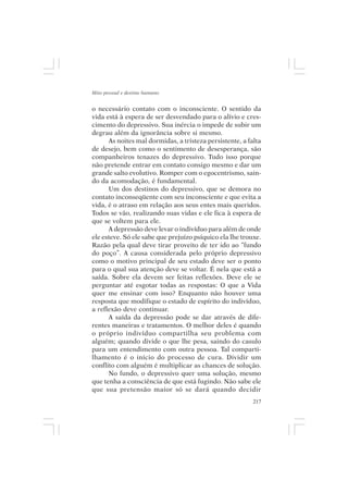 Mito pessoal e destino humano


o necessário contato com o inconsciente. O sentido da
vida está à espera de ser desvendado para o alívio e cres-
cimento do depressivo. Sua inércia o impede de subir um
degrau além da ignorância sobre si mesmo.
      As noites mal dormidas, a tristeza persistente, a falta
de desejo, bem como o sentimento de desesperança, são
companheiros tenazes do depressivo. Tudo isso porque
não pretende entrar em contato consigo mesmo e dar um
grande salto evolutivo. Romper com o egocentrismo, sain-
do da acomodação, é fundamental.
      Um dos destinos do depressivo, que se demora no
contato inconseqüente com seu inconsciente e que evita a
vida, é o atraso em relação aos seus entes mais queridos.
Todos se vão, realizando suas vidas e ele fica à espera de
que se voltem para ele.
      A depressão deve levar o indivíduo para além de onde
ele esteve. Só ele sabe que prejuízo psíquico ela lhe trouxe.
Razão pela qual deve tirar proveito de ter ido ao “fundo
do poço”. A causa considerada pelo próprio depressivo
como o motivo principal de seu estado deve ser o ponto
para o qual sua atenção deve se voltar. É nela que está a
saída. Sobre ela devem ser feitas reflexões. Deve ele se
perguntar até esgotar todas as respostas: O que a Vida
quer me ensinar com isso? Enquanto não houver uma
resposta que modifique o estado de espírito do indivíduo,
a reflexão deve continuar.
      A saída da depressão pode se dar através de dife-
rentes maneiras e tratamentos. O melhor deles é quando
o próprio indivíduo compartilha seu problema com
alguém; quando divide o que lhe pesa, saindo do casulo
para um entendimento com outra pessoa. Tal comparti-
lhamento é o início do processo de cura. Dividir um
conflito com alguém é multiplicar as chances de solução.
      No fundo, o depressivo quer uma solução, mesmo
que tenha a consciência de que está fugindo. Não sabe ele
que sua pretensão maior só se dará quando decidir
                                                          217
 